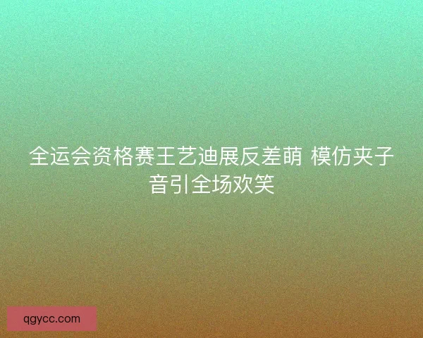 全运会资格赛王艺迪展反差萌 模仿夹子音引全场欢笑