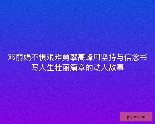 邓丽娟不惧艰难勇攀高峰用坚持与信念书写人生壮丽篇章的动人故事