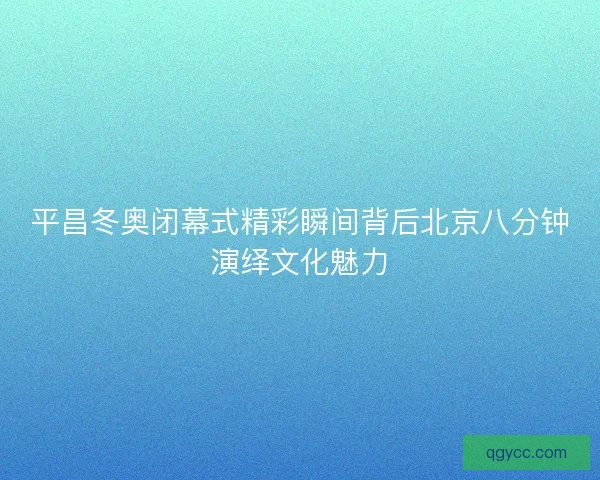 平昌冬奥闭幕式精彩瞬间背后北京八分钟演绎文化魅力