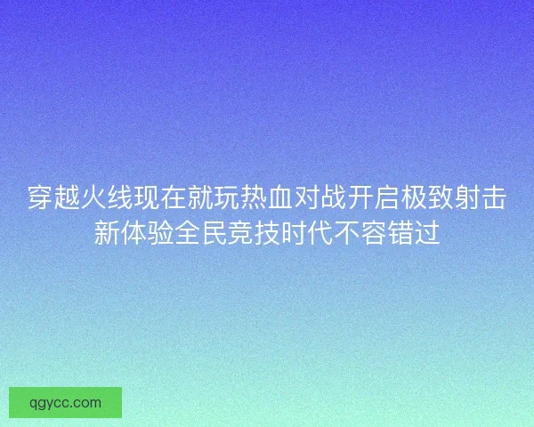 穿越火线现在就玩热血对战开启极致射击新体验全民竞技时代不容错过