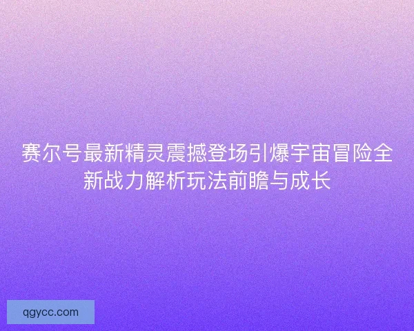 赛尔号最新精灵震撼登场引爆宇宙冒险全新战力解析玩法前瞻与成长