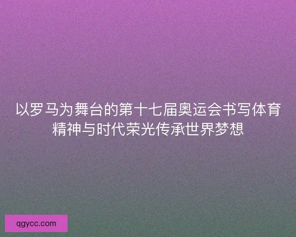 以罗马为舞台的第十七届奥运会书写体育精神与时代荣光传承世界梦想