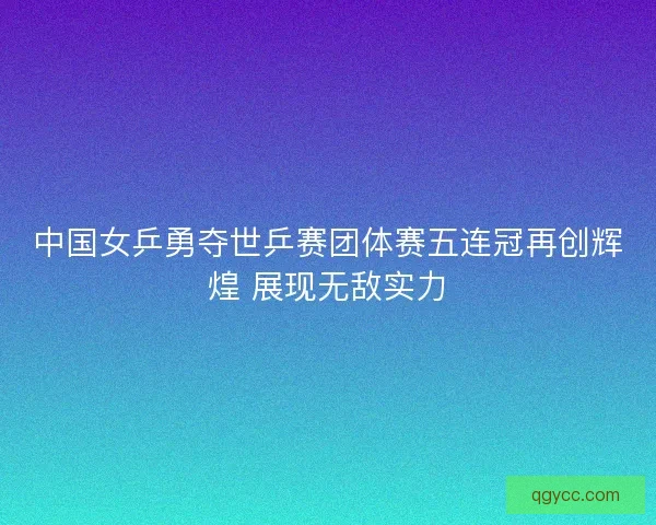 中国女乒勇夺世乒赛团体赛五连冠再创辉煌 展现无敌实力