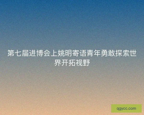 第七届进博会上姚明寄语青年勇敢探索世界开拓视野
