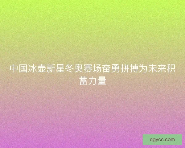 中国冰壶新星冬奥赛场奋勇拼搏为未来积蓄力量