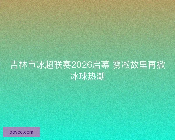 吉林市冰超联赛2026启幕 雾凇故里再掀冰球热潮
