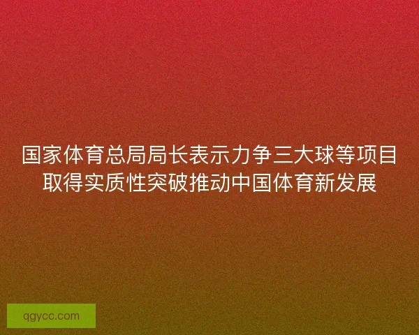国家体育总局局长表示力争三大球等项目取得实质性突破推动中国体育新发展