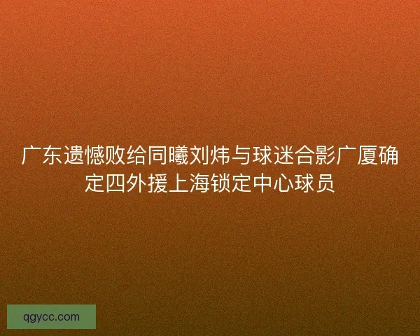 广东遗憾败给同曦刘炜与球迷合影广厦确定四外援上海锁定中心球员