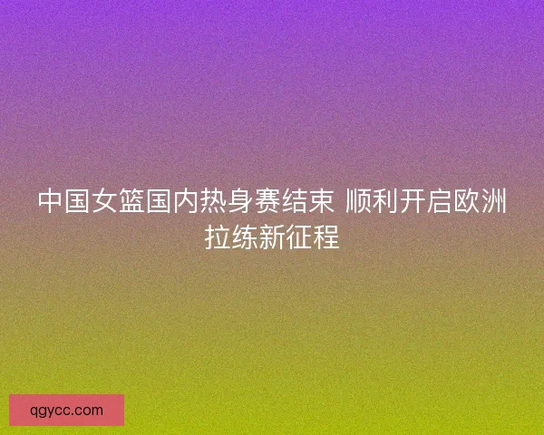 中国女篮国内热身赛结束 顺利开启欧洲拉练新征程