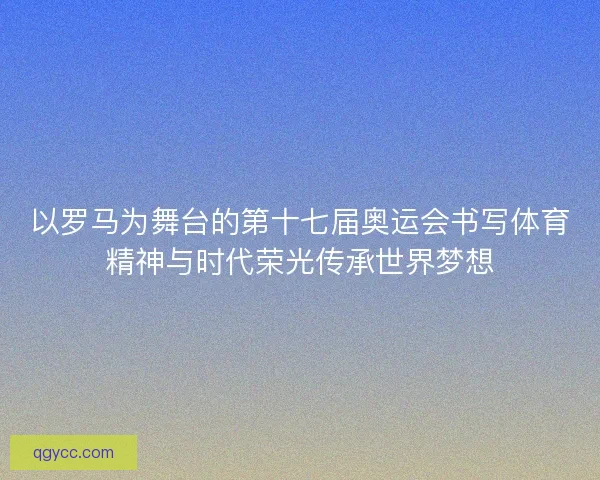 以罗马为舞台的第十七届奥运会书写体育精神与时代荣光传承世界梦想