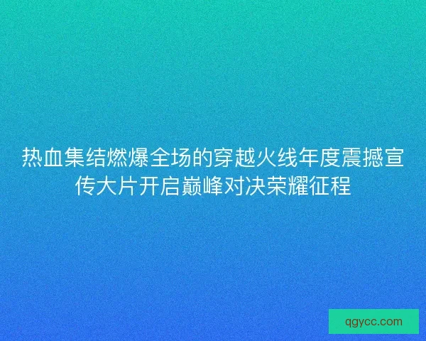 热血集结燃爆全场的穿越火线年度震撼宣传大片开启巅峰对决荣耀征程